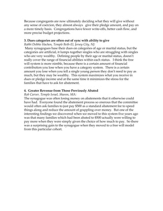 Because congregants are now ultimately deciding what they will give without
any sense of coercion, they almost always give their pledge amount, and pay on
a more timely basis. Congregations have fewer write-offs, better cash flow, and
more precise budget projections.
3. Dues categories are often out of sync with ability to give
Rabbi Debbie Hachen, Temple Beth-El, Jersey City, NJ:
Many synagogues base their dues on categories of age or marital status, but the
categories are artificial, it lumps together singles who are struggling with singles
who are very wealthy. Defining people by their age or marital status, doesn’t
really cover the range of financial abilities within each status. I think the free
will system is more nimble, because there is a certain amount of financial
contribution you lose when you have a category system. There is a certain
amount you lose when you tell a single young person they don’t need to pay as
much, but they may be wealthy. This system maximizes what you receive in
dues or pledge income and at the same time it minimizes the stress for the
families that have to ask for abatement.
4. Greater Revenue from Those Previously Abated
Rob Carver, Temple Israel, Sharon, MA:
The synagogue was often losing money on abatements that it otherwise could
have had. Everyone found the abatement process so onerous that the committee
would often ask families to just pay $500 as a standard abatement fee to speed
things along and reduce the amount of grappling over money. But one of the
interesting findings we discovered when we moved to this system five years ago
was that many families which had been abated to $500 actually were willing to
pay more when they were simply given the choice of how much to pay. So there
was a surprising gain to the synagogue when they moved to a free will model
from this particular cohort.

 