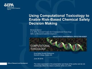 Office of Research and Development
Using Computational Toxicology to
Enable Risk-Based Chemical Safety
Decision Making
Richard Judson
U.S. EPA, National Center for Computational Toxicology
Office of Research and Development
The views expressed in this presentation are those of the author and do not
necessarily reflect the views or policies of the U.S. EPA
Drug Safety Gordon Conference
Stonehill College, Easton MA
June 26 2016
 