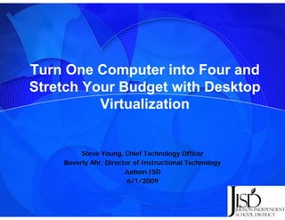 Turn One Computer into Four and
Stretch Y
St t h Your Budget with Desktop
             B d t ith D kt
          Virtualization


         Steve Young, Chief Technology Officer
    Beverly Ahr, Director of Instructional Technology
            Ahr
                       Judson ISD
                        6/1/2009
 