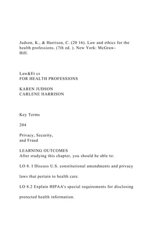 Judson, K., & Harrison, C. (20 16). Law and ethics for the
health professions. (7th ed. ). New York: McGraw-
Hill.
Law&Et cs
FOR HEALTH PROFESSIONS
KAREN JUDSON
CARLENE HARRISON
Key Terms
204
Privacy, Security,
and Fraud
LEARNING OUTCOMES
After studying this chapter, you should be able to:
LO 8. I Discuss U.S. constitutional amendments and privacy
laws that pertain to health care.
LO 8.2 Explain HIPAA's special requirements for disclosing
protected health information.
 