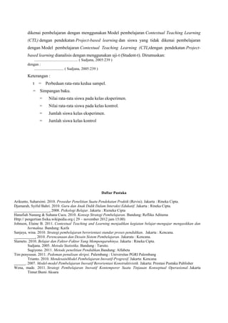 dikenai pembelajaran dengan menggunakan Model pembelajaran Contextual Teaching Learning
(CTL) dengan pendekatan Project-based learning dan siswa yang tidak dikenai pembelajaran
dengan Model pembelajaran Contextual Teaching Learning (CTL)dengan pendekatan Projectbased learning dianalisis dengan menggunakan uji-t (Student-t). Dirumuskan:
.............................................. ( Sudjana, 2005:239 )
dengan :
............................... ( Sudjana, 2005:239 )

Keterangan :
t

= Perbedaan rata-rata kedua sampel.

= Simpangan baku.
=

Nilai rata-rata siswa pada kelas eksperimen.

=

Nilai rata-rata siswa pada kelas kontrol.

=

Jumlah siswa kelas eksperimen.

=

Jumlah siswa kelas kontrol

Daftar Pustaka
Arikunto, Suharsimi. 2010. Prosedur Penelitian Suatu Pendekatan Praktik (Revisi). Jakarta : Rineka Cipta.
Djamarah, Syiful Bahri. 2010. Guru dan Anak Didik Dalam Interaksi Edukatif. Jakarta : Rineka Cipta.
. 2008. Psikologi Belajar. Jakarta : Rieneka Cipta
Hanafiah Nanang & Suhana Cucu. 2010. Konsep Strategi Pembelajaran. Bandung: Reflika Aditama
Http:// pengertian fisika.wikipedia.org ( 29 – november 2012 jam 15.00)
Johnson, Elaine B. 2011. Contextual Teaching and Learning menjadikan kegiatan belajar-mengajar mengasikkan dan
bermakna. Bandung: Kaifa
Sanjaya, wina. 2010. Strategi pembelajaran berorientasi standar proses pendidikan. Jakarta : Kencana.
. 2010. Perencanaan dan Desain Sistem Pembelajaran. Jakarata : Kencana.
Slameto. 2010. Belajar dan Faktor-Faktor Yang Mempengaruhinya. Jakarta : Rineka Cipta.
Sudjana. 2005. Metoda Statistika. Bandung : Tarsito.
Sugiyono. 2011. Metode penelitian Pendidikan.Bandung: Alfabeta
Tim penyusun. 2011. Pedoman penulisan skripsi. Palembang : Universitas PGRI Palembang
Trianto. 2010. MendesainModel Pembelajaran Inovatif-Progresif. Jakarta: Kencana
. 2007. Model-model Pembelajaran Inovatif Berorientasi Konstruktivistik. Jakarta: Prestasi Pustaka Publisher
Wena, made. 2011. Strategi Pembelajaran Inovatif Kontemporer Suatu Tinjauan Konseptual Operasional. Jakarta
Timur:Bumi Aksara

 