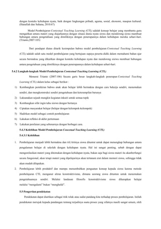 dengan konteks kehidupan nyata, baik dengan lingkungan pribadi, agama, sosial, ekonomi, maupun kultural.
(Hanafiah dan Suhana, 2010:67)
Model Pembelajaran Contextual Teaching Learning (CTL) adalah konsep belajar yang membantu guru
mengaitkan antara materi yang diajarkannya dengan situasi dunia nyata siswa dan mendorong siswa mambuat
hubungan antara pengetahuan yang dimilikinya dengan penerapannya dalam kehidupan mereka sehari-hari.
(Trianto,2007:103)
Dari pendapat diatas ditarik kesimpulan bahwa model pembelajaran Contextual Teaching Learning
(CTL) adalah salah satu model pembelajaran yang bertujuan supaya peserta didik dalam memahami bahan ajar
secara bermakna yang dikaitkan dengan konteks kehidupan nyata dan mendorong sisiwa membuat hubungan
antara pengetahuan yang dimilikinya dengan penerapannya dalam kehidupan sehari-hari.
5.4.2 Langkah-langkah Model Pembelajaran Contextual Teaching Learning (CTL)
Menurut Trianto (2007:106) Secara garis besar langkah-langkah penerapan Contextual Teaching
Learning (CTL) dalam kelas sebagai berikut :
1)

Kembangkan pemikiran bahwa anak akan belajar lebih bermakna dengan cara bekerja sendiri, menemukan
sendiri, dan mengkonstruksi sendiri pengetahuan dan keterampilan barunya

2)

Laksanakan sejauh mungkin kegiatan inkuiri untuk semua topik

3)

Kembangkan sifat ingin tahu sisiwa dengan bertanya

4)

Ciptakan masyarakat belajar (belajar dengan kelompok-kelompok)

5)

Hadirkan model sebagai contoh pembelajaran

6)

Lakukan refleksi di akhir pertemuan

7)

Lakukan penilaian yang sebenarnya dengan berbagai cara.
5.4.3 Kelebihan Model Pembelajaran Conextual Teaching Learning (CTL)
5.4.3.1 Kelebihan

1.

Pembelajaran menjadi lebih bermakna dan riil.Artinya siswa dituntut untuk dapat menangkap hubungan antara
pengalaman belajar di sekolah dengan kehidupan nyata. Hal ini sangat penting, sebab dengan dapat
mengorelasikan materi yang ditemukan dengan kehidupan nyata, bukan saja bagi siswa materi itu akanberfungsi
secara fungsional, akan tetapi materi yang dipelajarinya akan tertanam erat dalam memori siswa, sehingga tidak
akan mudah dilupakan.

2.

Pembelajaran lebih produktif dan mampu menumbuhkan penguatan konsep kepada siswa karena metode
pembelajaran CTL menganut aliran konstruktivisme, dimana seorang siswa dituntun untuk menemukan
pengetahuannya

sendiri.

Melalui

landasan

filosofis

konstruktivisme

siswa

diharapkan

belajar

melalui “mengalami” bukan “menghafal”.
5.5 Pengertian pendekatan
Pendekatan dapat diartikan sebagai titik tolak atau sudut pandang kita terhadap proses pembelajaran. Istilah
pendekatan merujuk kepada pandangan tentang terjadinya suatu proses yang sifatnya masih sangat umum, oleh

 