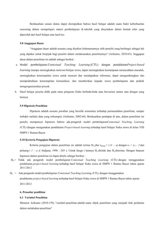 Berdasarkan uraian diatas dapat disimpulkan bahwa hasil belajar adalah suatu bukti keberhasilan
seseorang dalam mempelajari materi pembelajaran di sekolah yang dinyatakan dalam bentuk nilai yang
diperoleh dari hasil belajar atau hasil tes.
5.8 Anggapan Dasar
“Anggapan dasar adalah sesuatu yang diyakini kebenarannnya oleh peneliti yang berfungsi sebagai hal
yang dipakai untuk berpijak bagi peneliti dalam melaksanakan penelitiannya” (Arikunto, 2010:63). Anggapan
dasar dalam penelitian ini adalah sebagai berikut :
a. Model

pembelajaran Contextual

Teaching

Learning (CTL)

dengan

pendekatanProject-based

learning mampu meningkatkan motivasi belajar siswa, dapat meningkatkan kemampuan memecahkan masalah,
meningkatkan keterampilan siswa untuk mencari dan mendapatkan informasi, dapat mengembangkan dan
mempraktekkan keterampilan komunikasi, dan memberikan kepada siswa pembelajaran dan praktik
mengorganisasikan proyek.
b.

Hasil belajar peserta didik pada mata pelajaran fisika berbeda-beda atau bervariasi antara satu dengan yang
lainnya.
5.9 Hipotesis Penelitian
Hipotesis adalah sesuatu jawaban yang bersifat sementara terhadap permasalahan penelitian, sampai
terbukti melalui data yang terkumpul. (Arikunto, 2002:64). Berdasarkan pendapat di atas, dalam penelitian ini
penulis mempunyai hipotesis bahwa ada pengaruh model pembelajaranContextual Teaching Learning
(CTL) dengan mengunakan pendekatan Project-based learning terhadap hasil belajar fisika siswa di kelas VIII
SMPN 1 Rantau Bayur.
5.10 Kreteria Pengujian Hipotesis
Kriteria pengujian dalam penelitian ini adalah terima Ho jika thitung < t (1 – a) dengan n1 + n2 – 2 dan
peluang ( 1 – a )( Sudjana, 1996 : 243 ). Untuk harga t lainnya H o ditolak dan Ha diterima. Dengan batasan

hipotesis dalam penelitian ini dapat ditulis sebagai berikut :
H0 = Tidak ada pengaruh model pembelajaran Contextual Teaching Learning (CTL) dengan menggunakan
pendekatan project-based learning terhadap hasil belajar fisika siswa di SMPN 1 Rantau Bayur tahun ajaran
2011/2012
Ha = Ada pengaruh model pembelajaran Contextual Teaching Learning (CTL) dengan menggunakan
pendekatan project-based learning terhadap hasil belajar fisika siswa di SMPN 1 Rantau Bayur tahun ajaran
2011/2012
6. Prosedur penilitian
6.1 Variabel Penelitian
Menurut Arikunto (2010:159), “variabel penelitian adalah suatu objek penelitian yang menjadi titik perhatian
dalam melakukan penelitian”

 
