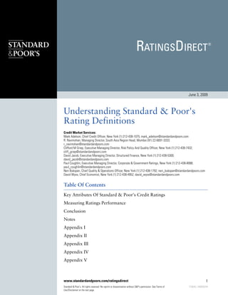 June 3, 2009



Understanding Standard & Poor's
Rating Definitions
Credit Market Services:
Mark Adelson, Chief Credit Officer, New York (1) 212-438-1075; mark_adelson@standardandpoors.com
R. Ravimohan, Managing Director, South Asia Region Head, Mumbai (91) 22-6691-3333;
r_ravimohan@standardandpoors.com
Clifford M Griep, Executive Managing Director, Risk Policy And Quality Officer, New York (1) 212-438-7432;
cliff_griep@standardandpoors.com
David Jacob, Executive Managing Director, Structured Finance, New York (1) 212-438-5300;
david_jacob@standardandpoors.com
Paul Coughlin, Executive Managing Director, Corporate & Government Ratings, New York (1) 212-438-8088;
paul_coughlin@standardandpoors.com
Neri Bukspan, Chief Quality & Operations Officer, New York (1) 212-438-1792; neri_bukspan@standardandpoors.com
David Wyss, Chief Economist, New York (1) 212-438-4952; david_wyss@standardandpoors.com


Table Of Contents
Key Attributes Of Standard & Poor's Credit Ratings
Measuring Ratings Performance
Conclusion
Notes
Appendix I
Appendix II
Appendix III
Appendix IV
Appendix V



www.standardandpoors.com/ratingsdirect                                                                                       1
Standard & Poor's. All rights reserved. No reprint or dissemination without S&P's permission. See Terms of   725636 | 300000294
Use/Disclaimer on the last page.
 