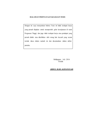 HALAMAN PERNYATAAN KEASLIAN TESIS
Dengan ini saya menyatakan bahwa Tesis ini tidak terdapat karya
yang pernah diajukan untuk memperoleh gelar kesarjanaan di suatu
Perguruan Tinggi, dan juga tidak terdapat karya atau pendapat yang
pernah ditulis atau diterbitkan oleh orang lain kecuali yang secara
tertulis diacu dalam naskah ini dan dicantumkan dalam daftar
pustaka.
Balikpapan, Juli 2016
Penulis
ABDUL RAIS ALFIANSYAH
 