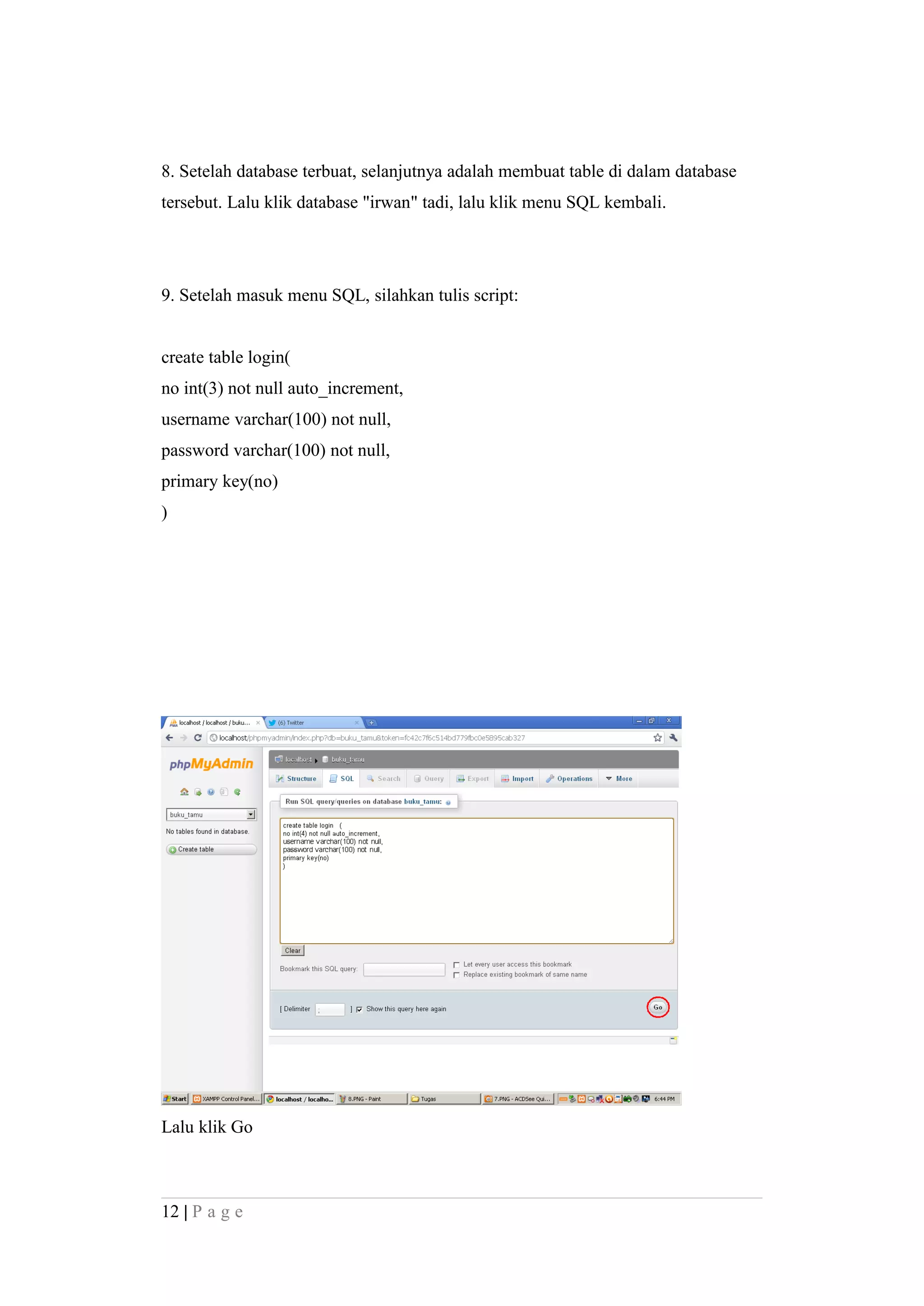 8. Setelah database terbuat, selanjutnya adalah membuat table di dalam database
tersebut. Lalu klik database "irwan" tadi, lalu klik menu SQL kembali.
9. Setelah masuk menu SQL, silahkan tulis script:
create table login(
no int(3) not null auto_increment,
username varchar(100) not null,
password varchar(100) not null,
primary key(no)
)
Lalu klik Go
12 | P a g e
 
