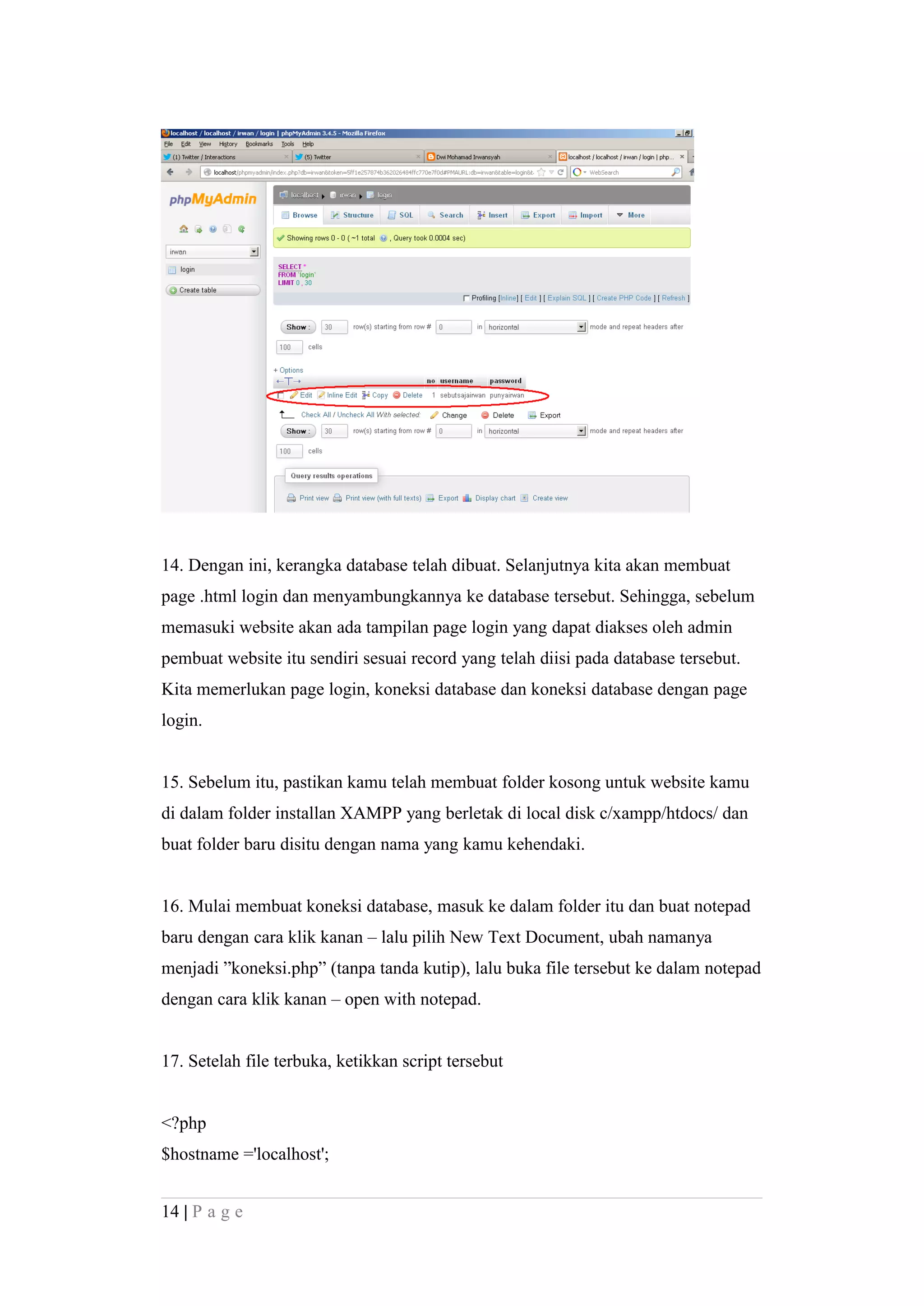 14. Dengan ini, kerangka database telah dibuat. Selanjutnya kita akan membuat
page .html login dan menyambungkannya ke database tersebut. Sehingga, sebelum
memasuki website akan ada tampilan page login yang dapat diakses oleh admin
pembuat website itu sendiri sesuai record yang telah diisi pada database tersebut.
Kita memerlukan page login, koneksi database dan koneksi database dengan page
login.
15. Sebelum itu, pastikan kamu telah membuat folder kosong untuk website kamu
di dalam folder installan XAMPP yang berletak di local disk c/xampp/htdocs/ dan
buat folder baru disitu dengan nama yang kamu kehendaki.
16. Mulai membuat koneksi database, masuk ke dalam folder itu dan buat notepad
baru dengan cara klik kanan – lalu pilih New Text Document, ubah namanya
menjadi ”koneksi.php” (tanpa tanda kutip), lalu buka file tersebut ke dalam notepad
dengan cara klik kanan – open with notepad.
17. Setelah file terbuka, ketikkan script tersebut
<?php
$hostname ='localhost';
14 | P a g e
 