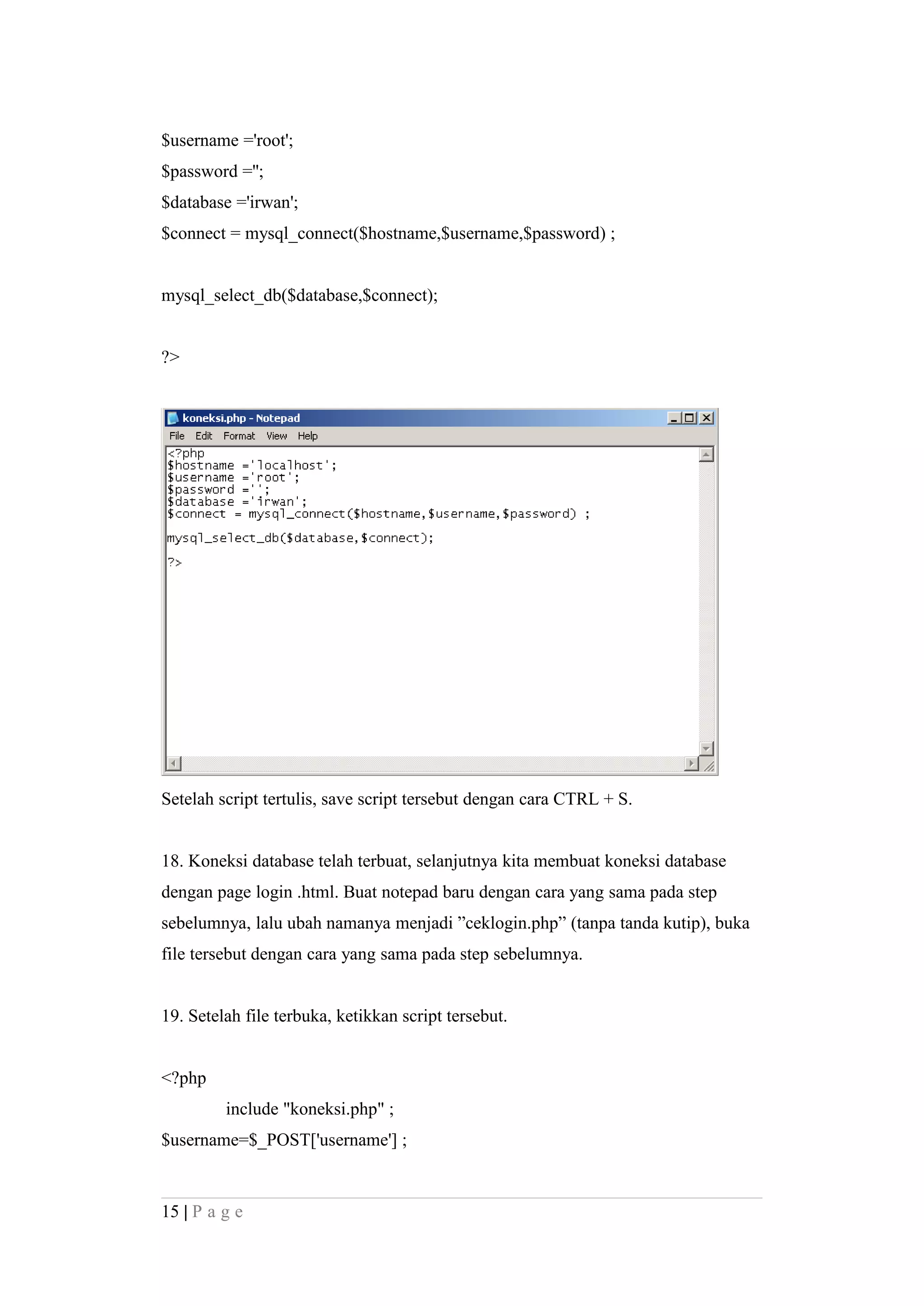 $username ='root';
$password ='';
$database ='irwan';
$connect = mysql_connect($hostname,$username,$password) ;
mysql_select_db($database,$connect);
?>
Setelah script tertulis, save script tersebut dengan cara CTRL + S.
18. Koneksi database telah terbuat, selanjutnya kita membuat koneksi database
dengan page login .html. Buat notepad baru dengan cara yang sama pada step
sebelumnya, lalu ubah namanya menjadi ”ceklogin.php” (tanpa tanda kutip), buka
file tersebut dengan cara yang sama pada step sebelumnya.
19. Setelah file terbuka, ketikkan script tersebut.
<?php
include "koneksi.php" ;
$username=$_POST['username'] ;
15 | P a g e
 