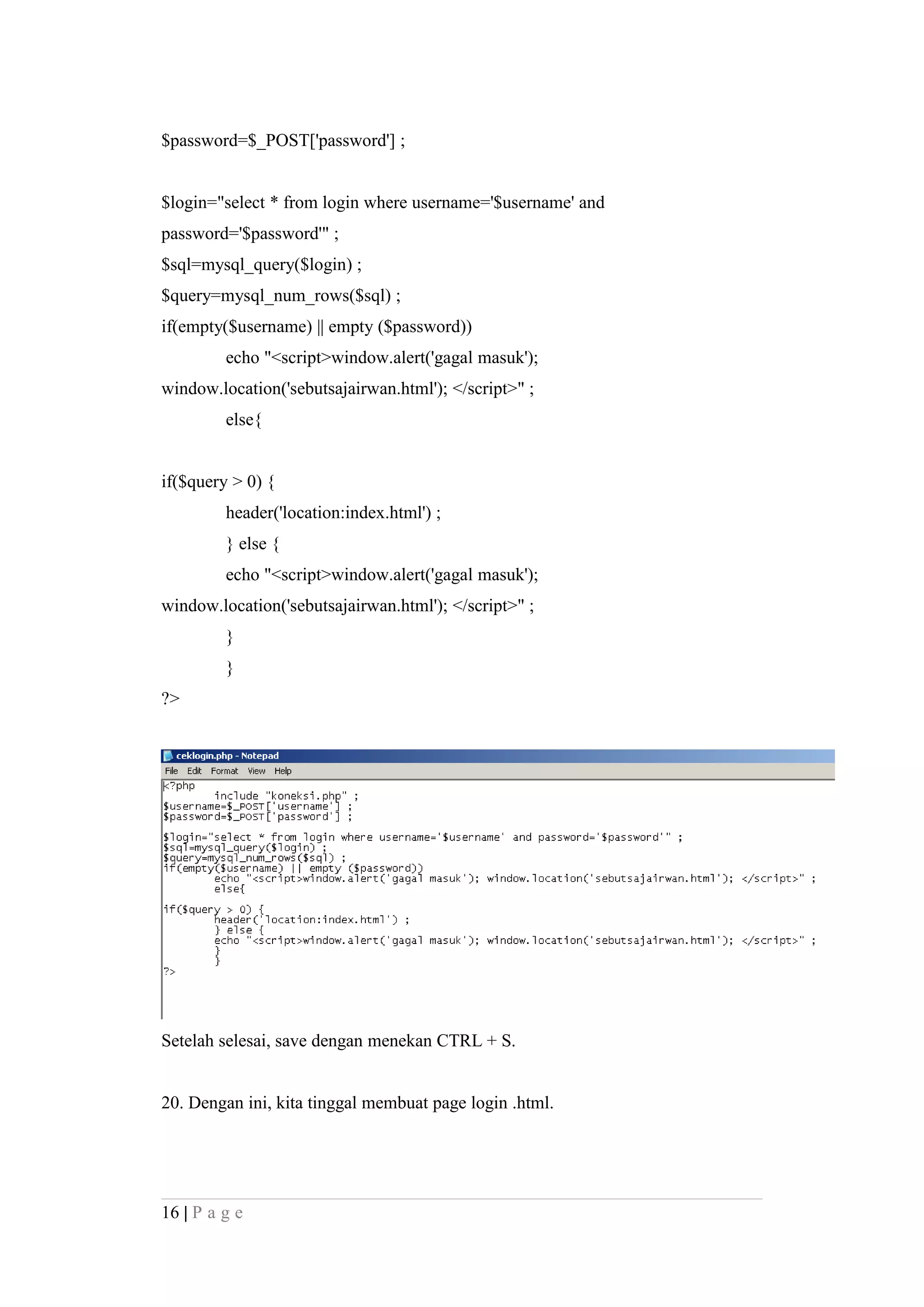 $password=$_POST['password'] ;
$login="select * from login where username='$username' and
password='$password'" ;
$sql=mysql_query($login) ;
$query=mysql_num_rows($sql) ;
if(empty($username) || empty ($password))
echo "<script>window.alert('gagal masuk');
window.location('sebutsajairwan.html'); </script>" ;
else{
if($query > 0) {
header('location:index.html') ;
} else {
echo "<script>window.alert('gagal masuk');
window.location('sebutsajairwan.html'); </script>" ;
}
}
?>
Setelah selesai, save dengan menekan CTRL + S.
20. Dengan ini, kita tinggal membuat page login .html.
16 | P a g e
 