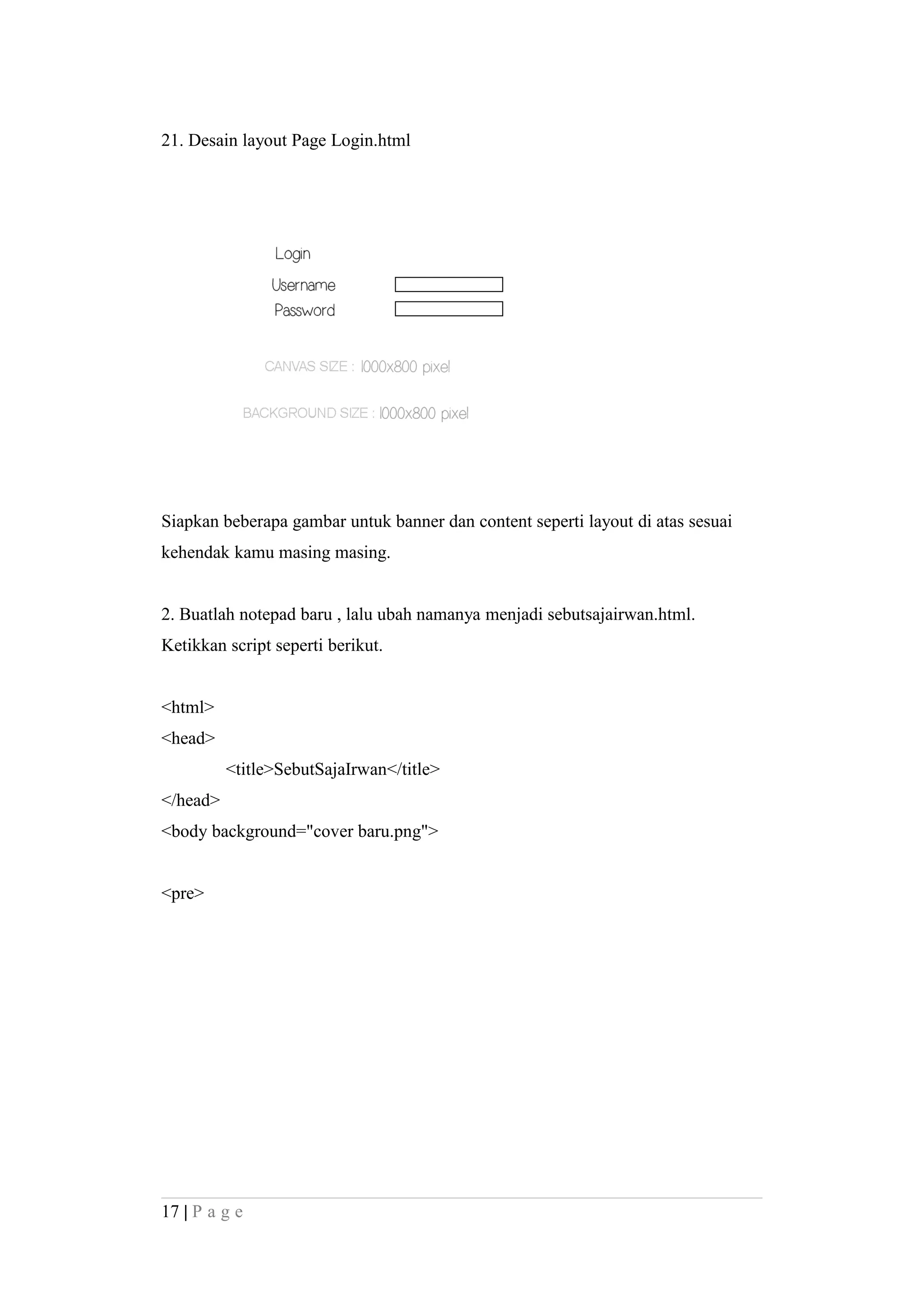 21. Desain layout Page Login.html
Siapkan beberapa gambar untuk banner dan content seperti layout di atas sesuai
kehendak kamu masing masing.
2. Buatlah notepad baru , lalu ubah namanya menjadi sebutsajairwan.html.
Ketikkan script seperti berikut.
<html>
<head>
<title>SebutSajaIrwan</title>
</head>
<body background="cover baru.png">
<pre>
17 | P a g e
 