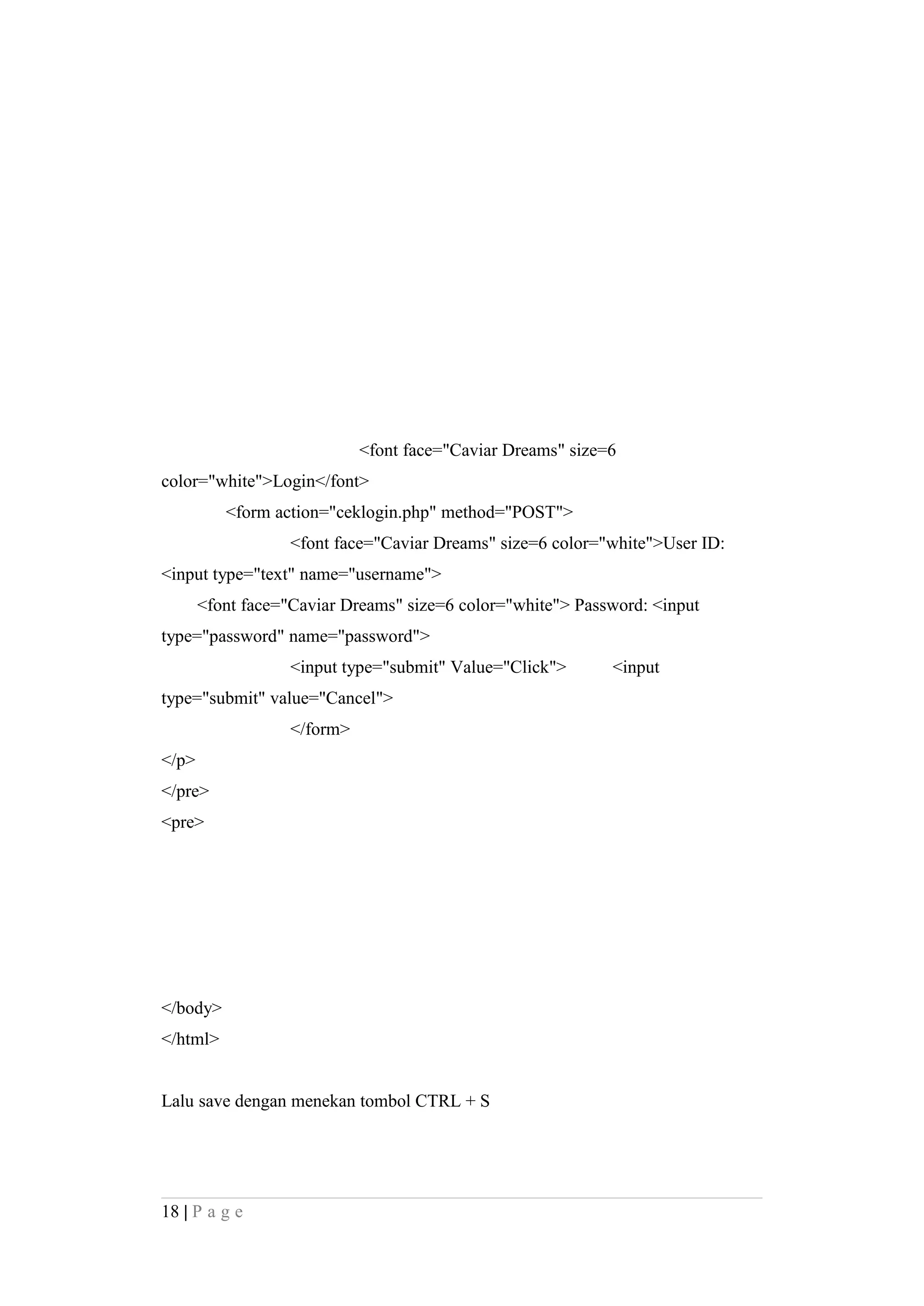 <font face="Caviar Dreams" size=6
color="white">Login</font>
<form action="ceklogin.php" method="POST">
<font face="Caviar Dreams" size=6 color="white">User ID:
<input type="text" name="username">
<font face="Caviar Dreams" size=6 color="white"> Password: <input
type="password" name="password">
<input type="submit" Value="Click"> <input
type="submit" value="Cancel">
</form>
</p>
</pre>
<pre>
</body>
</html>
Lalu save dengan menekan tombol CTRL + S
18 | P a g e
 