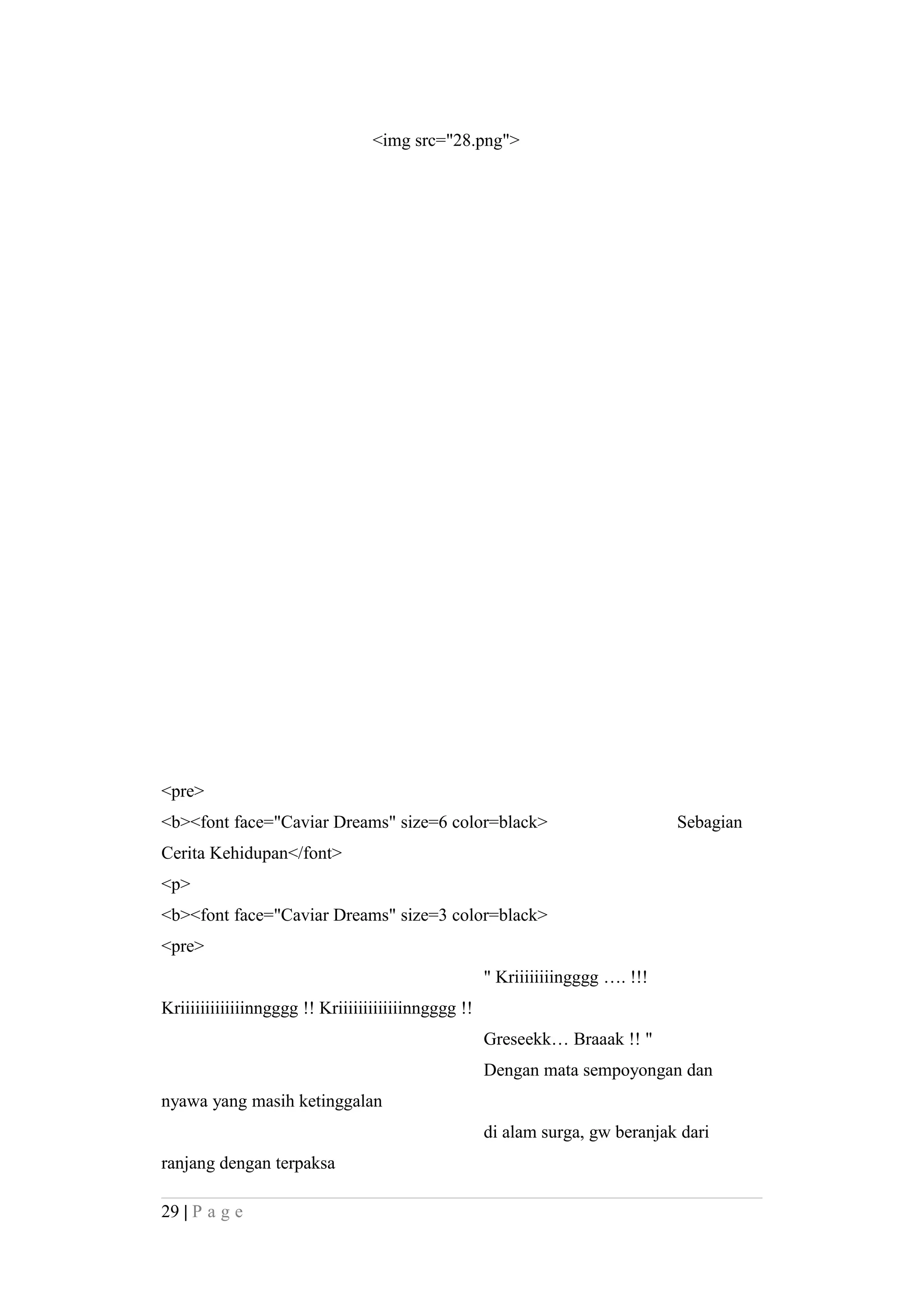 <img src="28.png">
<pre>
<b><font face="Caviar Dreams" size=6 color=black> Sebagian
Cerita Kehidupan</font>
<p>
<b><font face="Caviar Dreams" size=3 color=black>
<pre>
" Kriiiiiiiingggg …. !!!
Kriiiiiiiiiiiiinngggg !! Kriiiiiiiiiiiiinngggg !!
Greseekk… Braaak !! "
Dengan mata sempoyongan dan
nyawa yang masih ketinggalan
di alam surga, gw beranjak dari
ranjang dengan terpaksa
29 | P a g e
 