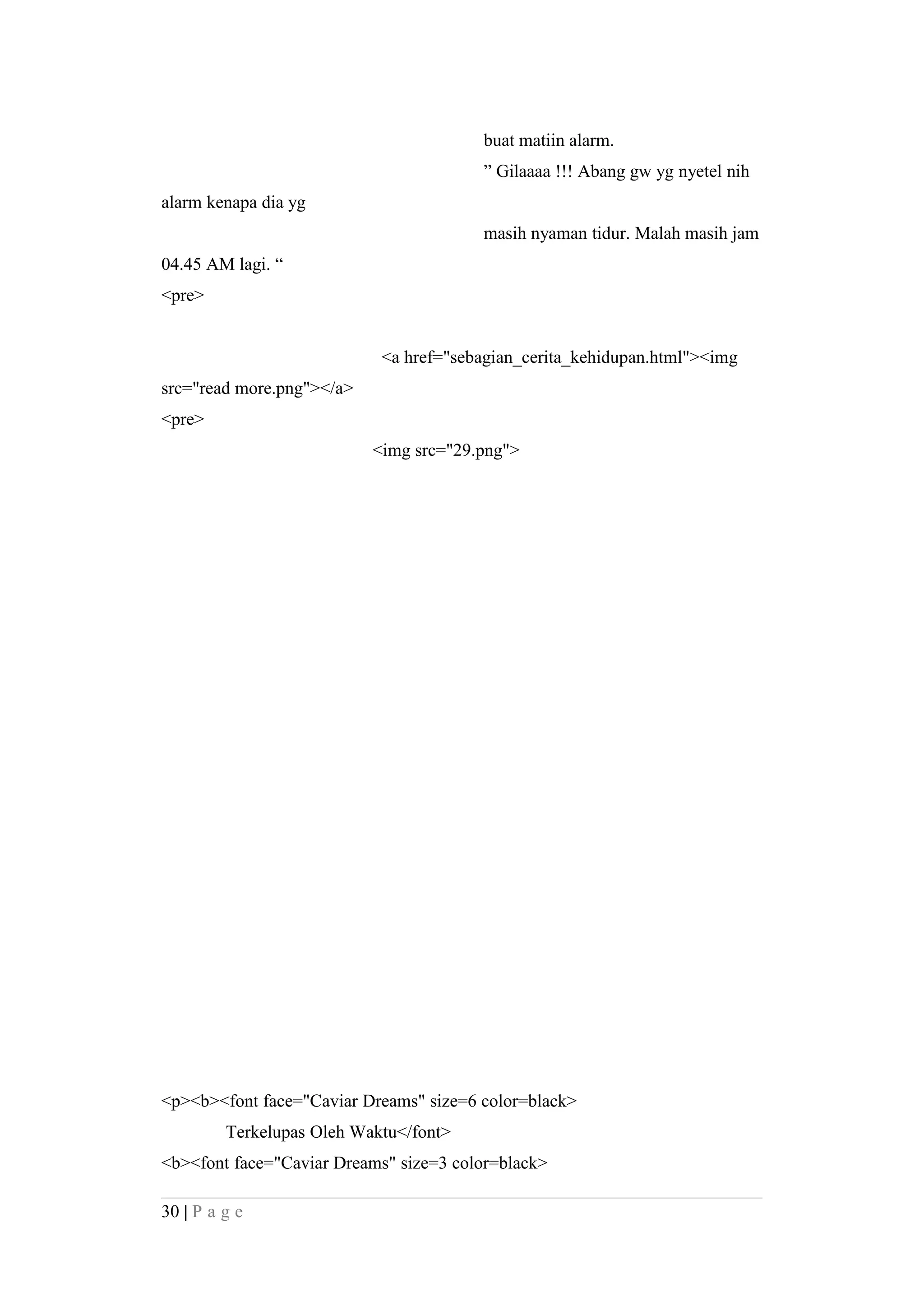buat matiin alarm.
” Gilaaaa !!! Abang gw yg nyetel nih
alarm kenapa dia yg
masih nyaman tidur. Malah masih jam
04.45 AM lagi. “
<pre>
<a href="sebagian_cerita_kehidupan.html"><img
src="read more.png"></a>
<pre>
<img src="29.png">
<p><b><font face="Caviar Dreams" size=6 color=black>
Terkelupas Oleh Waktu</font>
<b><font face="Caviar Dreams" size=3 color=black>
30 | P a g e
 