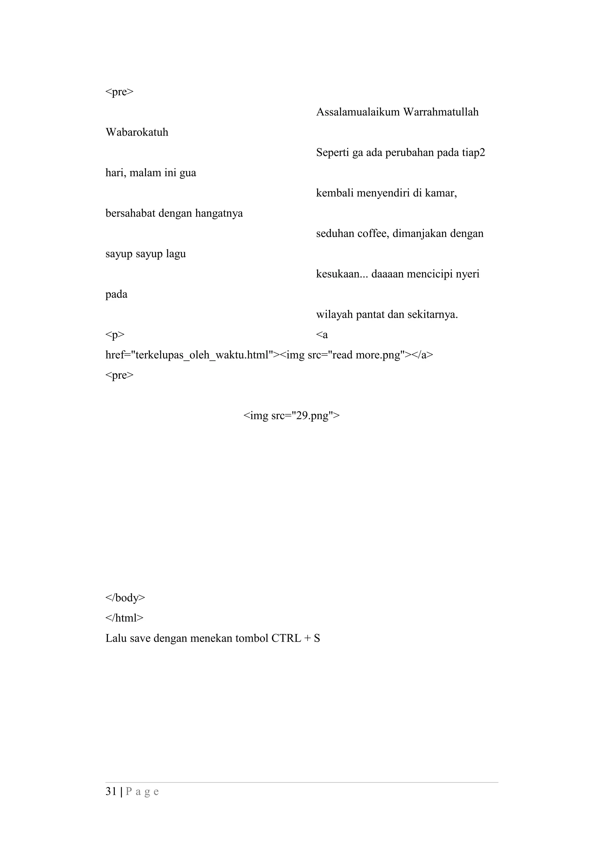 <pre>
Assalamualaikum Warrahmatullah
Wabarokatuh
Seperti ga ada perubahan pada tiap2
hari, malam ini gua
kembali menyendiri di kamar,
bersahabat dengan hangatnya
seduhan coffee, dimanjakan dengan
sayup sayup lagu
kesukaan... daaaan mencicipi nyeri
pada
wilayah pantat dan sekitarnya.
<p> <a
href="terkelupas_oleh_waktu.html"><img src="read more.png"></a>
<pre>
<img src="29.png">
</body>
</html>
Lalu save dengan menekan tombol CTRL + S
31 | P a g e
 