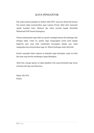 KATA PENGANTAR
Puji syukur penulis panjatkan ke hadirat Allah SWT, yang atas rahmat dan karunia
Nya penulis dapat menyelesaikan tugas Laporan Proyek Akhir demi memenuhi
standar kenaikan kelas. Shalawat dan salam tercurah kepada Rasulullah
Muhammad SAW beserta keluarganya.
Selama melaksanakan tugas akhir ini, penulis mendapat bantuan dan dukungan dari
berbagai pihak. Untuk itu, penulis ingin mengucapkan terima kasih kepada
bapak/ibu guru yang telah memberikan kesempatan kepada saya untuk
mengerjakan dan menyelesaikan tugas ini. Mohon bimbingan untuk lebih baik.
Penulis menyadari bahwa laporan ini bukanlah tanpa kelemahan, untuk itu kritik
dan saran yang bersifat membangun sangat diharapkan.
Akhir kata, semoga laporan ini dapat dijadikan ilmu yang bermanfaat bagi semua
umumnya dan bagi saya khususnya.
Depok, Mei 2013
Penulis
2 | P a g e
 