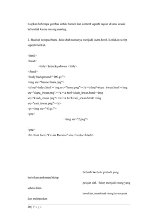 Siapkan beberapa gambar untuk banner dan content seperti layout di atas sesuai
kehendak kamu masing masing.
2. Buatlah notepad baru , lalu ubah namanya menjadi index.html. Ketikkan script
seperti berikut.
<html>
<head>
<title> SebutSajaIrwan </title>
</head>
<body background="100.gif">
<img src="banner baru.png">
<a href=index.html><img src="home.png"></a><a href=siapa_irwan.html><img
src="siapa_irwan.png"></a><a href=kisah_irwan.html><img
src="kisah_irwan.png"></a><a href=cari_irwan.html><img
src="cari_irwan.png"></a>
<p><img src="40.gif">
<pre>
<img src="2.png">
<pre>
<b><font face="Caviar Dreams" size=3 color=black>
Sebuah Website pribadi yang
berisikan pedoman hidup
pelajar sial. Hidup menjadi orang yang
selalu diter-
tawakan, membuat orang tersenyum
dan melepaskan
20 | P a g e
 