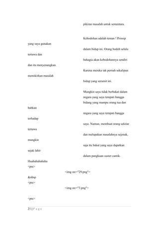 pikiran masalah untuk sementara.
Kebodohan adalah teman ! Prinsip
yang saya gunakan
dalam hidup ini. Orang bodoh selalu
tertawa dan
bahagia akan kebodohannya sendiri
dan itu menyenangkan.
Karena mereka tak pernah sekalipun
memikirkan masalah
hidup yang serumit ini.
Mungkin saya tidak berbakat dalam
negara yang saya tempati bangga
bidang yang mampu orang tua dan
bahkan
negara yang saya tempati bangga
terhadap
saya. Namun, membuat orang sekitar
tertawa
dan melupakan masalahnya sejenak,
mungkin
saja itu bakat yang saya dapatkan
sejak lahir
dalam pangkuan suster cantik.
Huahahahahaha
<pre>
<img src="29.png">
&nbsp
<pre>
<img src="3.png">
<pre>
21 | P a g e
 