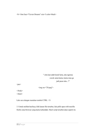 <b><font face="Caviar Dreams" size=3 color=black>
"..kita kan udah kenal lama, aku ngerasa
cocok sama kamu, kamu mau ga
jadi pacar aku...?"
<pre>
<img src="29.png">
</body>
</html>
Lalu save dengan menekan tombol CTRL + S
3. Untuk melihat hasilnya, klik kanan file tersebut, lalu pilih open with mozilla
firefox atau browser yang kamu kehendaki. Hasil script tersebut akan seperti ini.
22 | P a g e
 