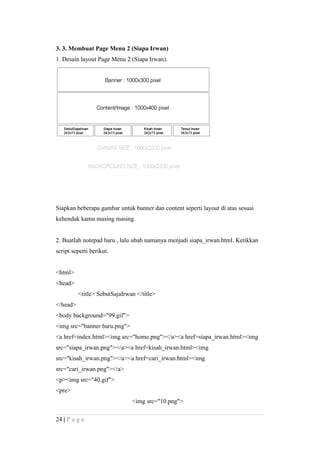3. 3. Membuat Page Menu 2 (Siapa Irwan)
1. Desain layout Page Menu 2 (Siapa Irwan).
Siapkan beberapa gambar untuk banner dan content seperti layout di atas sesuai
kehendak kamu masing masing.
2. Buatlah notepad baru , lalu ubah namanya menjadi siapa_irwan.html. Ketikkan
script seperti berikut.
<html>
<head>
<title> SebutSajaIrwan </title>
</head>
<body background="99.gif">
<img src="banner baru.png">
<a href=index.html><img src="home.png"></a><a href=siapa_irwan.html><img
src="siapa_irwan.png"></a><a href=kisah_irwan.html><img
src="kisah_irwan.png"></a><a href=cari_irwan.html><img
src="cari_irwan.png"></a>
<p><img src="40.gif">
<pre>
<img src="10.png">
24 | P a g e
 