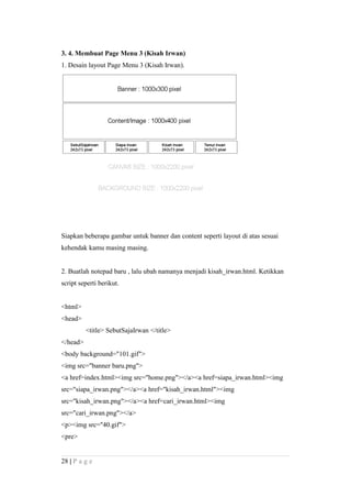 3. 4. Membuat Page Menu 3 (Kisah Irwan)
1. Desain layout Page Menu 3 (Kisah Irwan).
Siapkan beberapa gambar untuk banner dan content seperti layout di atas sesuai
kehendak kamu masing masing.
2. Buatlah notepad baru , lalu ubah namanya menjadi kisah_irwan.html. Ketikkan
script seperti berikut.
<html>
<head>
<title> SebutSajaIrwan </title>
</head>
<body background="101.gif">
<img src="banner baru.png">
<a href=index.html><img src="home.png"></a><a href=siapa_irwan.html><img
src="siapa_irwan.png"></a><a href="kisah_irwan.html"><img
src="kisah_irwan.png"></a><a href=cari_irwan.html><img
src="cari_irwan.png"></a>
<p><img src="40.gif">
<pre>
28 | P a g e
 
