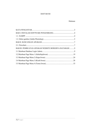 DAFTAR ISI
Halaman
KATA PENGANTAR................................................................................................3
BAB I. INSTALASI SOFTWARE PENGEMBANG...............................................4
1.1. XAMPP ..............................................................................................................4
1.2. Editor gambar (Adobe Photoshop)......................................................................5
BAB II. RANCANGAN APLIKASI.........................................................................7
2.1. Flowchart.............................................................................................................7
BAB III. PEMBUATAN APLIKASI WEBSITE BERSERTA DATABASE..........9
3.1 Membuat Database Login Admin........................................................................9
3.2.Membuat Page Menu 1 (SebutSajaIrwan) ........................................................19
3.3 Membuat Page Menu 2 (Siapa Irwan) ...............................................................24
3.4 Membuat Page Menu 3 (Kisah Irwan) ..............................................................28
3.5 Membuat Page Menu 4 (Temui Irwan)..............................................................33
3 | P a g e
 
