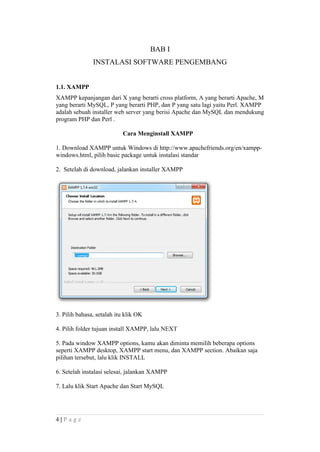 BAB I
INSTALASI SOFTWARE PENGEMBANG
1.1. XAMPP
XAMPP kepanjangan dari X yang berarti cross platform, A yang berarti Apache, M
yang berarti MySQL, P yang berarti PHP, dan P yang satu lagi yaitu Perl. XAMPP
adalah sebuah installer web server yang berisi Apache dan MySQL dan mendukung
program PHP dan Perl .
Cara Menginstall XAMPP
1. Download XAMPP untuk Windows di http://www.apachefriends.org/en/xampp-
windows.html, pilih basic package untuk instalasi standar
2. Setelah di download, jalankan installer XAMPP
3. Pilih bahasa, setalah itu klik OK
4. Pilih folder tujuan install XAMPP, lalu NEXT
5. Pada window XAMPP options, kamu akan diminta memilih beberapa options
seperti XAMPP desktop, XAMPP start menu, dan XAMPP section. Abaikan saja
pilihan tersebut, lalu klik INSTALL
6. Setelah instalasi selesai, jalankan XAMPP
7. Lalu klik Start Apache dan Start MySQL
4 | P a g e
 