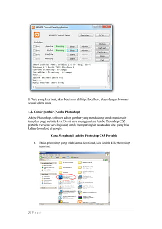 8. Web yang kita buat, akan beralamat di http://localhost, akses dengan browser
sesuai selera anda
1.2. Editor gambar (Adobe Photoshop)
Adobe Photoshop, software editor gambar yang mendukung untuk mendesain
tampilan page website kita. Disini saya menggunakan Adobe Photoshop CS5
portable version (versi bajakan) untuk mempersingkat waktu dan size, yang bisa
kalian download di google.
Cara Menginstall Adobe Photoshop CS5 Portable
1. Buka photoshop yang telah kamu download, lalu double klik photoshop
tersebut.
5 | P a g e
 