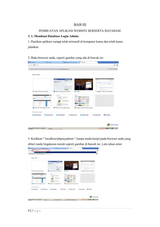 BAB III
PEMBUATAN APLIKASI WEBSITE BERSERTA DATABASE
3. 1. Membuat Database Login Admin
1. Pastikan aplikasi xampp telah terinstall di komputer kamu dan telah kamu
jalankan
2. Buka browser anda, seperti gambar yang ada di bawah ini:
3. Ketikkan " localhost/phpmyadmin " (tanpa tanda kutip) pada browser anda yang
diberi tanda lingakaran merah seperti gambar di bawah ini. Lalu tekan enter
9 | P a g e
 