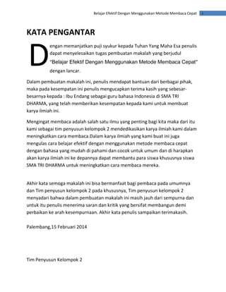 iBelajar Efektif Dengan Menggunakan Metode Membaca Cepat
KATA PENGANTAR
engan memanjatkan puji syukur kepada Tuhan Yang Maha Esa penulis
dapat menyelesaikan tugas pembuatan makalah yang berjudul
“Belajar Efektif Dengan Menggunakan Metode Membaca Cepat”
dengan lancar.
Dalam pembuatan makalah ini, penulis mendapat bantuan dari berbagai pihak,
maka pada kesempatan ini penulis mengucapkan terima kasih yang sebesar-
besarnya kepada : Ibu Endang sebagai guru bahasa Indonesia di SMA TRI
DHARMA, yang telah memberikan kesempatan kepada kami untuk membuat
karya ilmiah ini.
Mengingat membaca adalah salah satu ilmu yang penting bagi kita maka dari itu
kami sebagai tim penyusun kelompok 2 mendedikasikan karya ilmiah kami dalam
meningkatkan cara membaca.Dalam karya ilmiah yang kami buat ini juga
mengulas cara belajar efektif dengan menggunakan metode membaca cepat
dengan bahasa yang mudah di pahami dan cocok untuk umum dan di harapkan
akan karya ilmiah ini ke depannya dapat membantu para siswa khususnya siswa
SMA TRI DHARMA untuk meningkatkan cara membaca mereka.
Akhir kata semoga makalah ini bisa bermanfaat bagi pembaca pada umumnya
dan Tim penyusun kelompok 2 pada khususnya, Tim penyusun kelompok 2
menyadari bahwa dalam pembuatan makalah ini masih jauh dari sempurna dan
untuk itu penulis menerima saran dan kritik yang bersifat membangun demi
perbaikan ke arah kesempurnaan. Akhir kata penulis sampaikan terimakasih.
Palembang,15 Februari 2014
Tim Penyusun Kelompok 2
D
 
