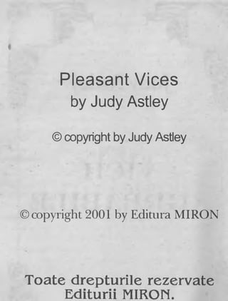Pleasant Vices
by Judy Astley
© copyright by Judy Astley
©copyright 2001 by Editura MIRON
Toate drepturile rezervate
Editurii MIRON.
 