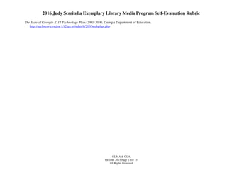 2016 Judy Serritella Exemplary Library Media Program Self-Evaluation Rubric
GLMA & GLA
October 2015 Page 13 of 13
All Rights Reserved
The State of Georgia K-12 Technology Plan: 2003-2006. Georgia Department of Education.
http://techservices.doe.k12.ga.us/edtech/2003techplan.php
 