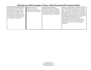 2016 Judy Serritella Exemplary Library Media Program Self-Evaluation Rubric
GLMA & GLA
October 2015 Page 8 of 13
All Rights Reserved
15. One of the national educational
technology goals states: “Effective
and engaging software and on-line
resources will be an integral part of
every school’s curriculum.” The
GALILEO Virtual Library provides
Georgia students and teachers access
to exceptional on-line resources at no
cost to the local school district. .
Students will be given
instruction in accessing
GALILEO. The password will
be provided in a timely manner.
Instruction and promotion of
GALILEO will be in an organized
manner and conducted on a frequent
basis. Students, faculty, and staff will
be given instruction and professional
development in the use of GALILEO.
Instruction and promotion of GALILEO will be in
an organized manner and conducted on a frequent
basis. . Searches will be administered and taught in
such a way that maximize efficiency and result in a
high quality product Best Practices and Learning
Models that encourage and endorse GALILEO will
be produced, taught, and shared with other Library
Media Specialists throughout the state. The
Library Media Specialist conducts Staff
Development classes with the faculty and staff.
The faculty and staff will take advantage of the
online courses and lessons available through
GALILEO.
 