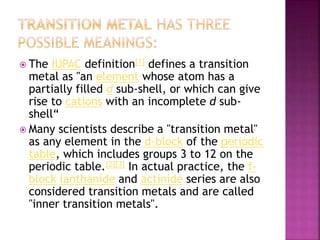  The IUPAC definition[1] defines a transition
metal as "an element whose atom has a
partially filled d sub-shell, or which can give
rise to cations with an incomplete d sub-
shell“
 Many scientists describe a "transition metal"
as any element in the d-block of the periodic
table, which includes groups 3 to 12 on the
periodic table.[2][3] In actual practice, the f-
block lanthanide and actinide series are also
considered transition metals and are called
"inner transition metals".
 