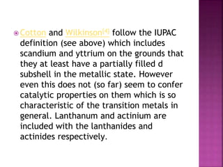  Cotton and Wilkinson[4] follow the IUPAC
definition (see above) which includes
scandium and yttrium on the grounds that
they at least have a partially filled d
subshell in the metallic state. However
even this does not (so far) seem to confer
catalytic properties on them which is so
characteristic of the transition metals in
general. Lanthanum and actinium are
included with the lanthanides and
actinides respectively.
 