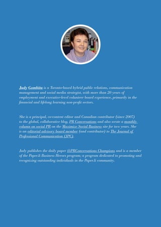Judy Gombita is a Toronto-based hybrid public relations, communication
management and social media strategist, with more than 20 years of
employment and executive-level volunteer board experience, primarily in the
financial and lifelong learning non-profit sectors.
She is a principal, co-content editor and Canadian contributor (since 2007)
to the global, collaborative blog, PR Conversations and also wrote a monthly
column on social PR on the Maximize Social Business site for two years. She
is an editorial advisory board member (and contributor) to The Journal of
Professional Communication (JPC).
Judy publishes the daily paper @PRConversations Champions and is a member
of the Paper.li Business Heroes program; a program dedicated to promoting and
recognizing outstanding individuals in the Paper.li community.
 