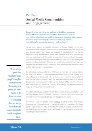 Part Three
Social Media Communities
and Engagement
In part II of our interview you outlined in detail how you curate
the @PRConversations Champions Daily. I’m curious where else
you find useful and relevant public relations and communication content
to curate for your community, outside of your daily Paper.li?
And will you be introducing any other tools in future?
At one time I was an enthusiastic consumer of Google Reader —for my own
convenience rather than PR Conversations— but I must admit by the time the service
was discontinued my own usage had dropped off substantially. It’s not that the
blogs I had in my Reader weren’t quality ones, it was because most of my reading
time was sucked up in a finite number of properties of known entities. If you always
spend time reading the same people’s thoughts, you miss out on discovering new
people and ideas, particularly if their current social media profile isn’t very high. And
thanks to the democratization of publishing, there are always new writers and ideas
waiting to be found, on a global basis.
So rather than finding an alternative RRS feed—as many did—my reading patterns
became more ad hoc. I began including the formal and informal curation from
others I trusted—or discovered—into my routine. And I try not to spend all of my
time on The Usual Suspects. I don’t just mean long-established and/or populist
bloggers, but also mainstream media (e.g., The Globe and Mail, New York Times) or
tech publications (e.g., Mashable, GigaOm) or recognized management resources
(e.g., Harvard Business Review, Forbes).
I mentioned that Topsy is a platform to find new people. I make use of others such
as CommPRObiz’s daily Top Blogs picks (that publisher Fay Shapiro personally
selects), monitor my LinkedIn Groups and Google+ public areas.
Sometimes I jump on specific Twitter hashtags and find articles. Other Paper.li
Dailies (where PR Conversations or my own account get picked for a Top Story)
can be a great resource if the list has been thoughtfully curated. Ones where the
publisher is based in a country other than Canada or the USA are particularly useful
regarding more global content.
4Business Heroes
“If you always
spend time
reading the same
people’s thoughts,
you miss out on
discovering new
people and ideas.
Thanks to the
democratization
of publishing,
there are always
new writers and
ideas waiting to be
found, on a global
basis.”
 