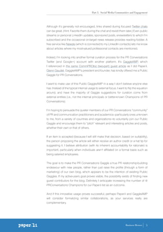 Part 3. Social Media Communities and Engagement
5Business Heroes
Although it’s generally not encouraged, links shared during focused Twitter chats
can be great. (Hint: Favorite them during the chat and revisit them later.) Even public
streams or personal LinkedIn updates, sponsored posts, enewsletters to which I’m
subscribed and the occasional on-target news release provides reading fodder. A
free service like Newsle (which is connected to my LinkedIn contacts) lets me know
about articles where my most-valued professional contacts are mentioned.
Indeed, I’m looking into another formal curation process for the PR Conversations
Twitter (and Google+) account with another platform. It’s GaggleAMP, which
I referenced in the same CommPRObiz (two-part) guest article as I did Paper.li.
Glenn Gaudet, GaggleAMP’s president and founder, has kindly offered me a Public
Gaggle for PR Conversations.
I want to make use of this Public GaggleAMP in a way I don’t believe anyone else
has: Instead of the typical internal usage to external focus, I want to flip the equation
around, and have the majority of Gaggle suggestions for curation come from
external entities (i.e., not the internal principals or better-known Champions of PR
Conversations).
I’m hoping to persuade the quieter members of our PR Conversations “community”
of PR and communication practitioners and academics—particularly ones unknown
to me, from a variety of countries and organizations—to voluntarily join our Public
Gaggle and encourage them to “pitch” relevant and interesting articles and posts,
whether their own or that of others.
If an item is accepted (because I will still make that decision, based on suitability),
the person proposing the article will either receive an author credit or a hat tip for
suggesting it. I believe attribution (with its inherent accountability for rationale) is
important, particularly when individuals aren’t affiliated on a formal basis such as
being salaried employees.
The goal is to make the PR Conversations Gaggle a true PR relationship-building
endeavour with new people, rather than just raise the profile (through a form of
marketing) of our own blog, which appears to be the intention of existing Public
Gaggles. If my active-users goal proves viable, the possibility exists of finding new
guest contributors for the blog. Definitely I anticipate increasing the number of @
PRConversations Champions for our Paper.li list as an outcome.
And if this innovative usage proves successful, perhaps Paper.li and GaggleAMP
will consider formalizing similar collaborations, as your services really are
complementary.
 