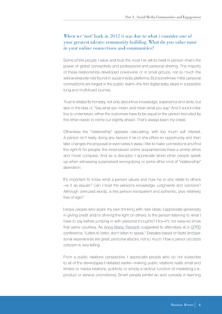 Part 3. Social Media Communities and Engagement
6Business Heroes
When we ‘met’ back in 2012 it was due to what I consider one of
your greatest talents: community building. What do you value most
in your online connections and communities?
Some of the people I value and trust the most I’ve yet to meet in person—that’s the
power of global connectivity and professional and personal sharing. The majority
of these relationships developed one-to-one or in small groups, not so much the
wild-and-woolly ride found in social media platforms. But sometimes initial personal
connections are forged in the public realm—the first digital baby steps in a possible
long and multi-hued journey.
Trust is related to honesty, not only about true knowledge, experience and skills, but
also in the idea of, “Say what you mean, and mean what you say.” And if a joint initia-
tive is undertaken, either the outcomes have to be equal or the person recruited by
the other needs to come out slightly ahead. That’s always been my creed.
Otherwise the “relationship” appears calculating, with too much self interest.
A person isn’t really doing any favours if he or she offers an opportunity and then
later changes the proposal or even takes it away. I like to make connections and find
the right fit for people; the most-valued online acquaintances have a similar ethos
and moral compass. And as a disruptor, I appreciate when other people speak
up when witnessing a perceived wrong-doing or some other kind of “relationship”
aberration.
It’s important to know what a person values and how he or she relate to others
—is it as equals? Can I trust the person’s knowledge, judgments and opinions?
Although overused words, is this person transparent and authentic, plus relatively
free of ego?
I enjoy people who spark my own thinking with new ideas. I appreciate generosity
in giving credit and/or shining the light on others. Is the person listening to what I
have to say before jumping in with personal thoughts? I try—it’s not easy—to show
that same courtesy. As Anna Maria Tremonti suggested to attendees at a CPRS
conference, “Listen to listen, don’t listen to speak.” Debates based on facts and per-
sonal experiences are great; personal attacks, not so much. How a person accepts
criticism is very telling.
From a public relations perspective, I appreciate people who do not subscribe
to all of the stereotypes I detailed earlier—making public relations really small and
limited to media relations, publicity or simply a tactical function of marketing (i.e.,
product or service promotions). Smart people exhibit an avid curiosity in learning
 