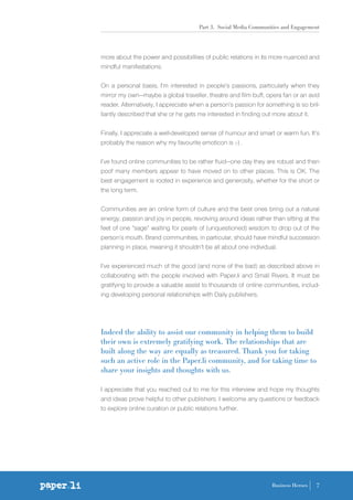 Part 3. Social Media Communities and Engagement
7Business Heroes
more about the power and possibilities of public relations in its more nuanced and
mindful manifestations.
On a personal basis, I’m interested in people’s passions, particularly when they
mirror my own—maybe a global traveller, theatre and film buff, opera fan or an avid
reader. Alternatively, I appreciate when a person’s passion for something is so bril-
liantly described that she or he gets me interested in finding out more about it.
Finally, I appreciate a well-developed sense of humour and smart or warm fun. It’s
probably the reason why my favourite emoticon is ;-) .
I’ve found online communities to be rather fluid—one day they are robust and then
poof many members appear to have moved on to other places. This is OK. The
best engagement is rooted in experience and generosity, whether for the short or
the long term.
Communities are an online form of culture and the best ones bring out a natural
energy, passion and joy in people, revolving around ideas rather than sitting at the
feet of one “sage” waiting for pearls of (unquestioned) wisdom to drop out of the
person’s mouth. Brand communities, in particular, should have mindful succession
planning in place, meaning it shouldn’t be all about one individual.
I’ve experienced much of the good (and none of the bad) as described above in
collaborating with the people involved with Paper.li and Small Rivers. It must be
gratifying to provide a valuable assist to thousands of online communities, includ-
ing developing personal relationships with Daily publishers.
Indeed the ability to assist our community in helping them to build
their own is extremely gratifying work. The relationships that are
built along the way are equally as treasured. Thank you for taking
such an active role in the Paper.li community, and for taking time to
share your insights and thoughts with us.
I appreciate that you reached out to me for this interview and hope my thoughts
and ideas prove helpful to other publishers. I welcome any questions or feedback
to explore online curation or public relations further.
 