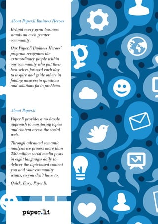 About Paper.li Business Heroes
Behind every great business
stands an even greater
community.
Our Paper.li Business Heroes’
program recognizes the
extraordinary people within
our community who put their
best selves forward each day
to inspire and guide others in
finding answers to questions
and solutions for to problems.
About Paper.li
Paper.li provides a no-hassle
approach to monitoring topics
and content across the social
web.
Through advanced semantic
analysis we process more than
250 million social media posts
in eight languages daily to
deliver the topic based content
you and your community
wants, so you don’t have to.
Quick. Easy. Paper.li.
 