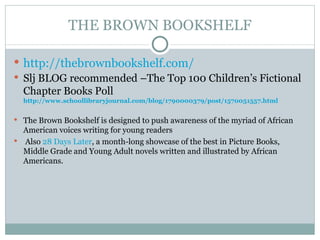 THE BROWN BOOKSHELF http://thebrownbookshelf.com/ Slj BLOG recommended –The Top 100 Children’s Fictional Chapter Books Poll  http://www.schoollibraryjournal.com/blog/1790000379/post/1570051557.html The Brown Bookshelf is designed to push awareness of the myriad of African American voices writing for young readers Also  28 Days Later , a month-long showcase of the best in Picture Books, Middle Grade and Young Adult novels written and illustrated by African Americans. 