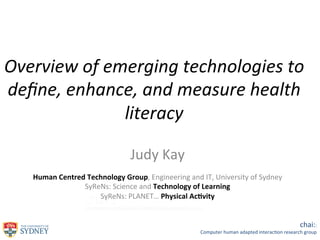 Overview	
  of	
  emerging	
  technologies	
  to	
  
deﬁne,	
  enhance,	
  and	
  measure	
  health	
  
literacy	
  
	
  
Judy	
  Kay	
  

	
  
Human	
  Centred	
  Technology	
  Group,	
  Engineering	
  and	
  IT,	
  University	
  of	
  Sydney	
  
SyReNs:	
  Science	
  and	
  Technology	
  of	
  Learning	
  
SyReNs:	
  PLANET…	
  Physical	
  Ac;vity	
  
	
  
chai::	
  

Computer	
  human	
  adapted	
  interac1on	
  research	
  group	
  

 
