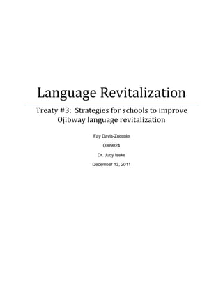 Language Revitalization
Treaty #3: Strategies for schools to improve
      Ojibway language revitalization
                Fay Davis-Zoccole

                    0009024

                  Dr. Judy Iseke

                December 13, 2011
 