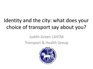 Identity and the city: what does your
 choice of transport say about you?
            Judith Green LSHTM
         Transport & Health Group
 