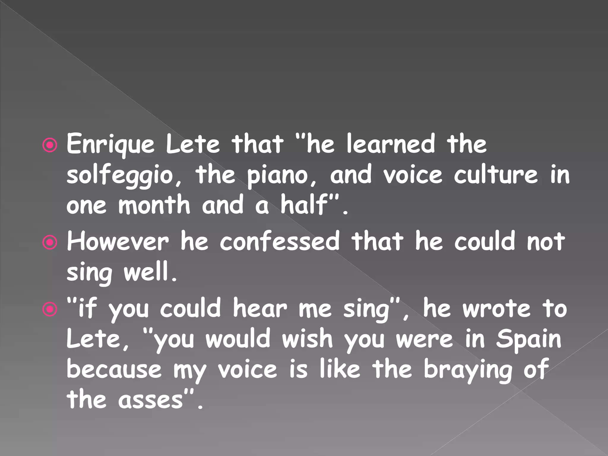  Enrique Lete that ‘’he learned the
solfeggio, the piano, and voice culture in
one month and a half’’.
 However he confessed that he could not
sing well.
 ‘’if you could hear me sing’’, he wrote to
Lete, ‘’you would wish you were in Spain
because my voice is like the braying of
the asses’’.
 