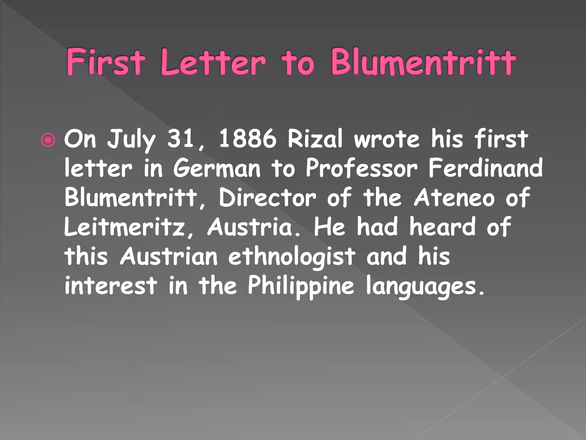  On July 31, 1886 Rizal wrote his first
letter in German to Professor Ferdinand
Blumentritt, Director of the Ateneo of
Leitmeritz, Austria. He had heard of
this Austrian ethnologist and his
interest in the Philippine languages.
 
