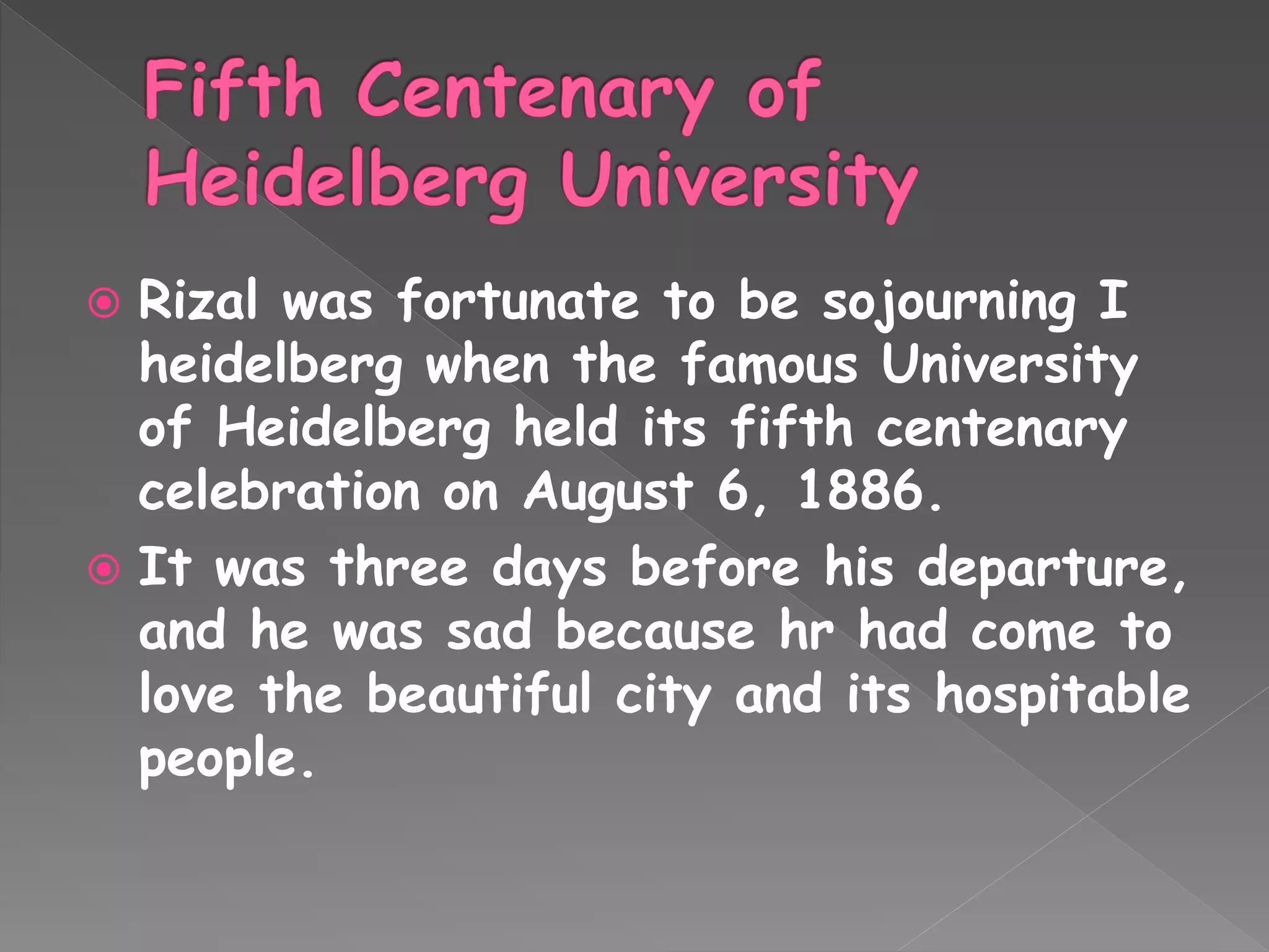  Rizal was fortunate to be sojourning I
heidelberg when the famous University
of Heidelberg held its fifth centenary
celebration on August 6, 1886.
 It was three days before his departure,
and he was sad because hr had come to
love the beautiful city and its hospitable
people.
 