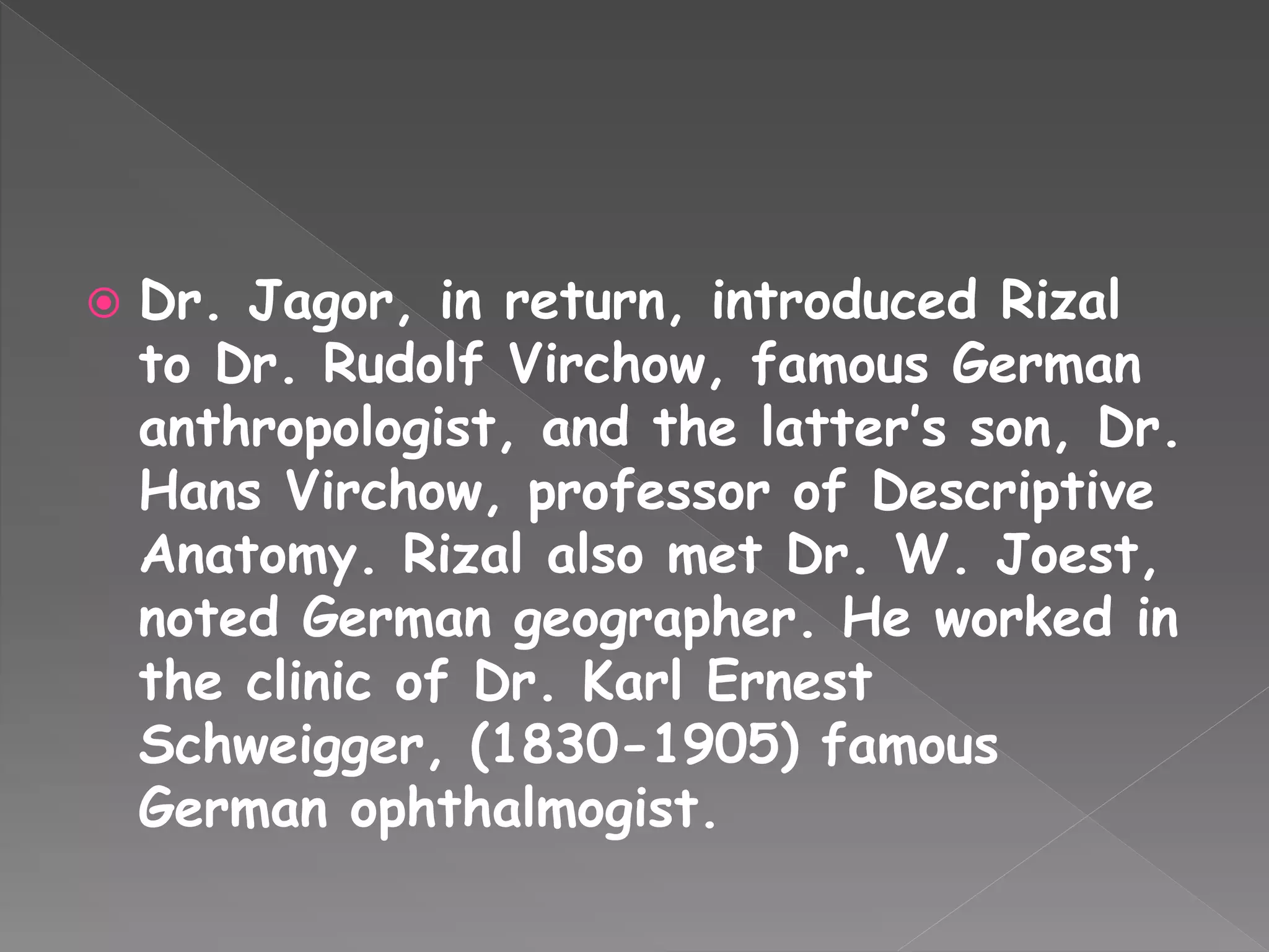  Dr. Jagor, in return, introduced Rizal
to Dr. Rudolf Virchow, famous German
anthropologist, and the latter’s son, Dr.
Hans Virchow, professor of Descriptive
Anatomy. Rizal also met Dr. W. Joest,
noted German geographer. He worked in
the clinic of Dr. Karl Ernest
Schweigger, (1830-1905) famous
German ophthalmogist.
 