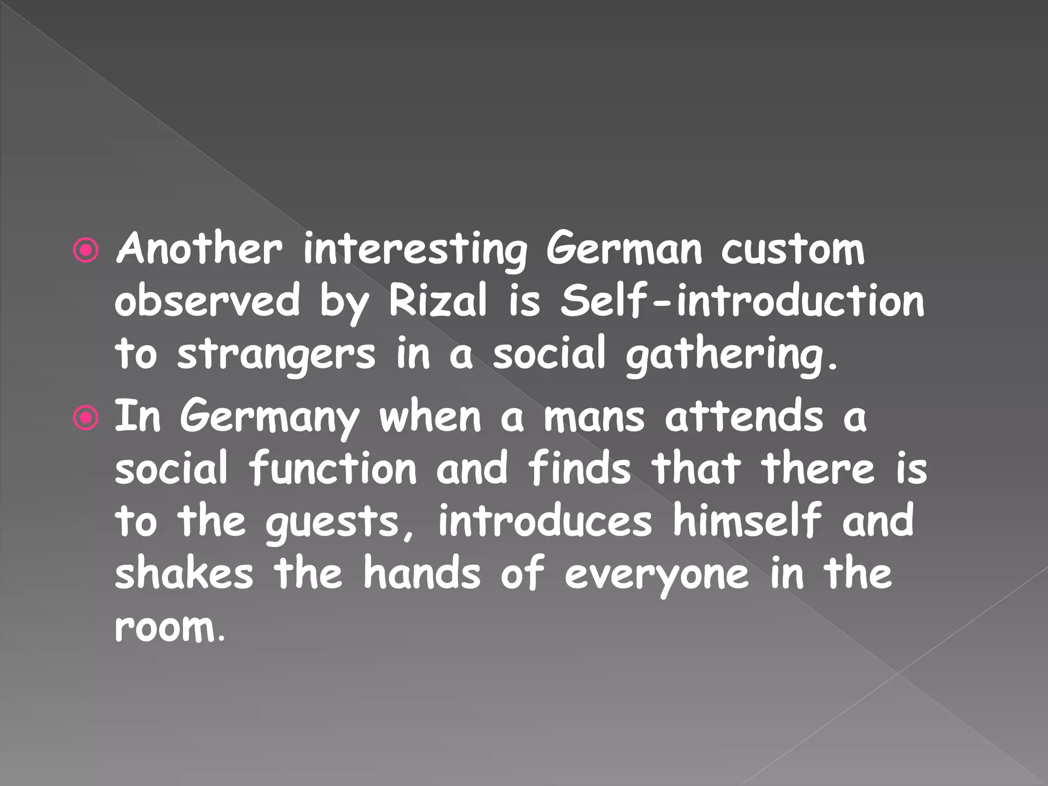  Another interesting German custom
observed by Rizal is Self-introduction
to strangers in a social gathering.
 In Germany when a mans attends a
social function and finds that there is
to the guests, introduces himself and
shakes the hands of everyone in the
room.
 