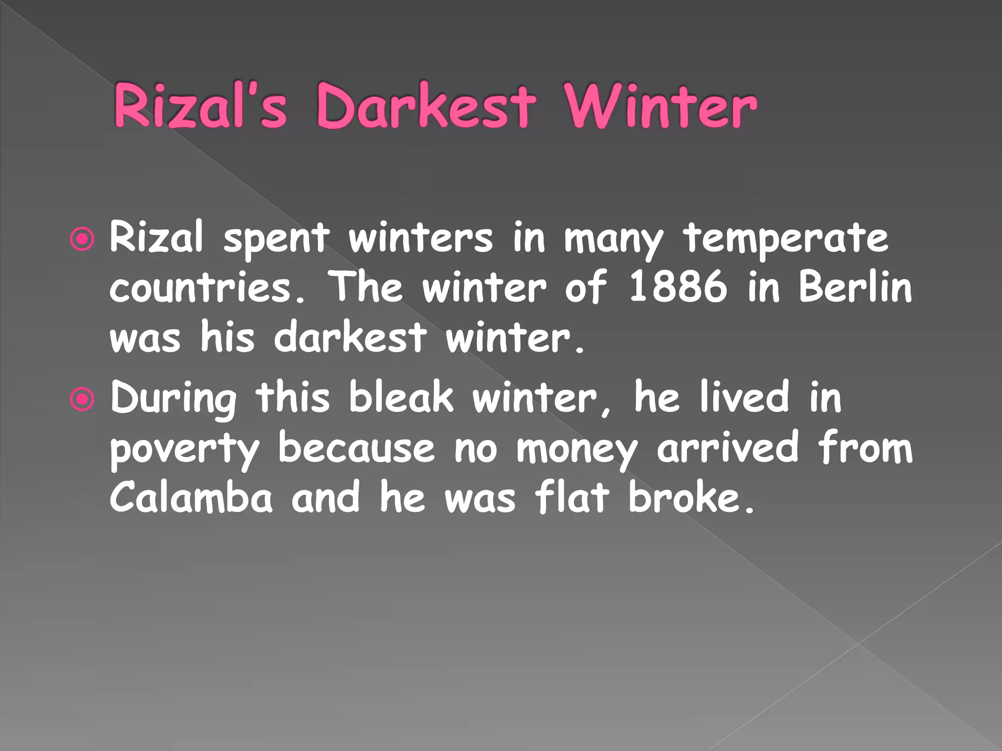  Rizal spent winters in many temperate
countries. The winter of 1886 in Berlin
was his darkest winter.
 During this bleak winter, he lived in
poverty because no money arrived from
Calamba and he was flat broke.
 